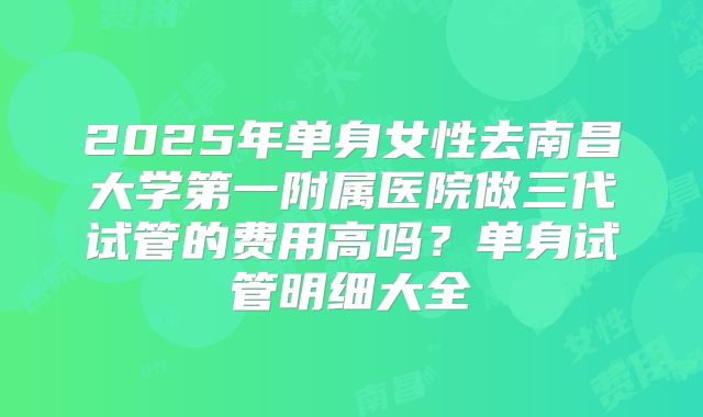 2025年单身女性去南昌大学第一附属医院做三代试管的费用高吗？单身试管明细大全