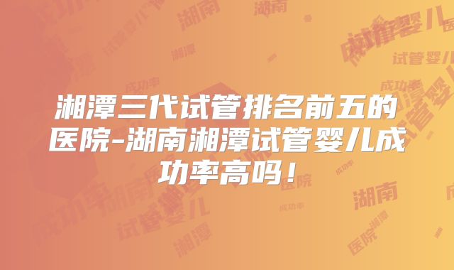 湘潭三代试管排名前五的医院-湖南湘潭试管婴儿成功率高吗!
