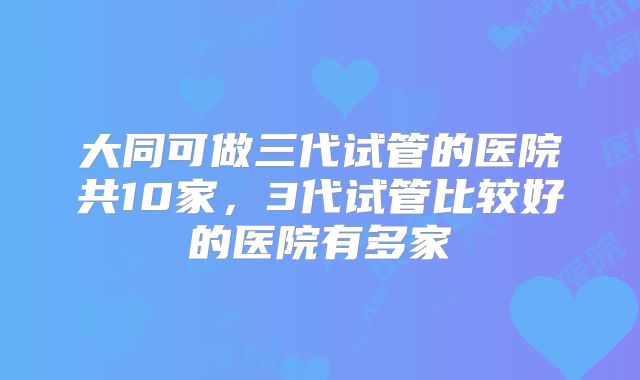 大同可做三代试管的医院共10家，3代试管比较好的医院有多家