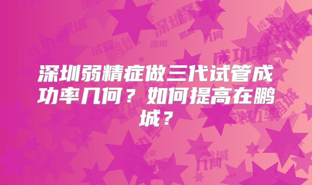 深圳弱精症做三代试管成功率几何？如何提高在鹏城？