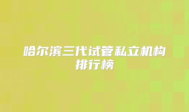 哈尔滨三代试管私立机构排行榜