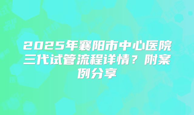 2025年襄阳市中心医院三代试管流程详情?附案例分享