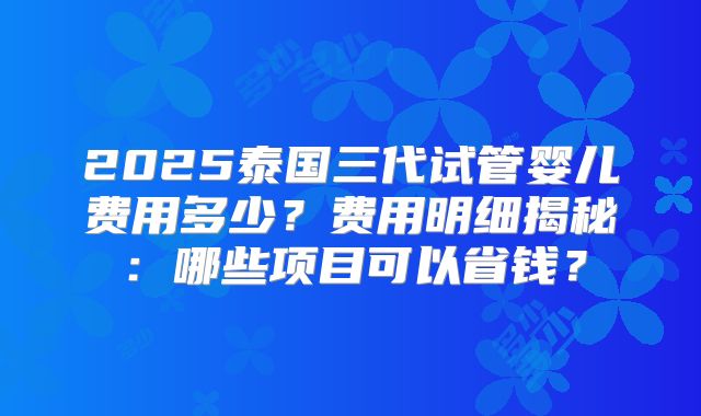 2025泰国三代试管婴儿费用多少？费用明细揭秘：哪些项目可以省钱？