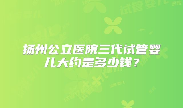 扬州公立医院三代试管婴儿大约是多少钱？