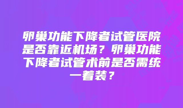 卵巢功能下降者试管医院是否靠近机场？卵巢功能下降者试管术前是否需统一着装？