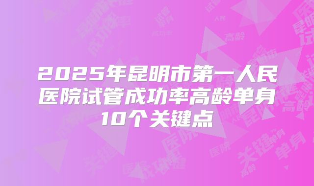 2025年昆明市第一人民医院试管成功率高龄单身10个关键点