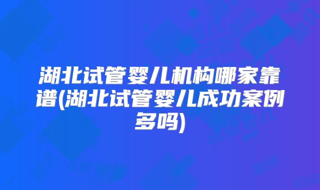 湖北试管婴儿机构哪家靠谱(湖北试管婴儿成功案例多吗)