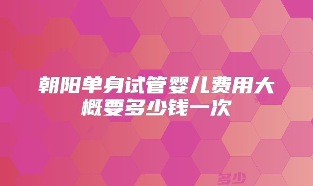 朝阳单身试管婴儿费用大概要多少钱一次