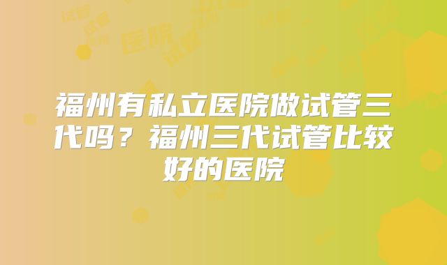 福州有私立医院做试管三代吗？福州三代试管比较好的医院
