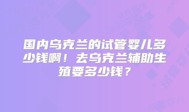 国内乌克兰的试管婴儿多少钱啊！去乌克兰辅助生殖要多少钱？