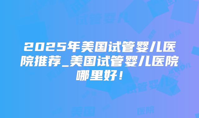 2025年美国试管婴儿医院推荐_美国试管婴儿医院哪里好！