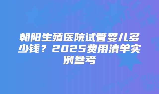 朝阳生殖医院试管婴儿多少钱？2025费用清单实例参考