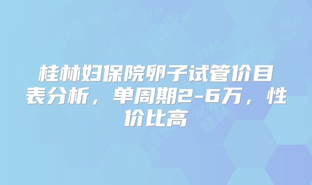桂林妇保院卵子试管价目表分析，单周期2-6万，性价比高
