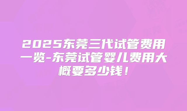 2025东莞三代试管费用一览-东莞试管婴儿费用大概要多少钱！