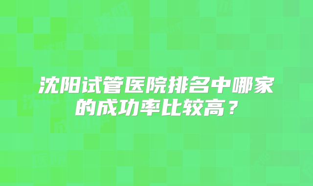 沈阳试管医院排名中哪家的成功率比较高?