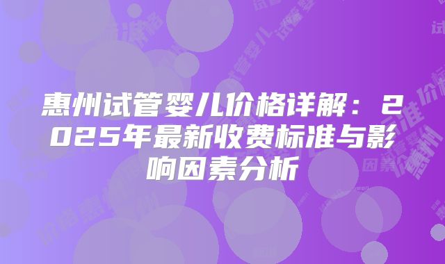 惠州试管婴儿价格详解：2025年最新收费标准与影响因素分析