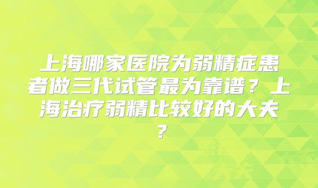 上海哪家医院为弱精症患者做三代试管最为靠谱？上海治疗弱精比较好的大夫？