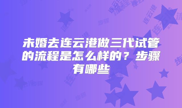 未婚去连云港做三代试管的流程是怎么样的？步骤有哪些