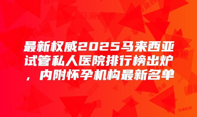 最新权威2025马来西亚试管私人医院排行榜出炉，内附怀孕机构最新名单