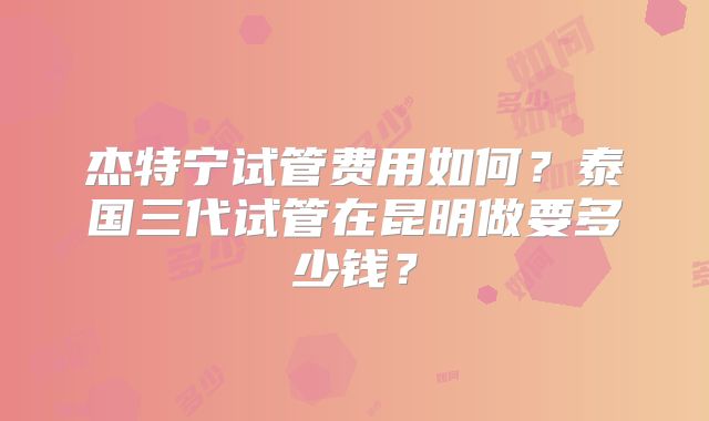杰特宁试管费用如何？泰国三代试管在昆明做要多少钱？