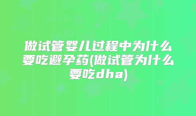 做试管婴儿过程中为什么要吃避孕药(做试管为什么要吃dha)