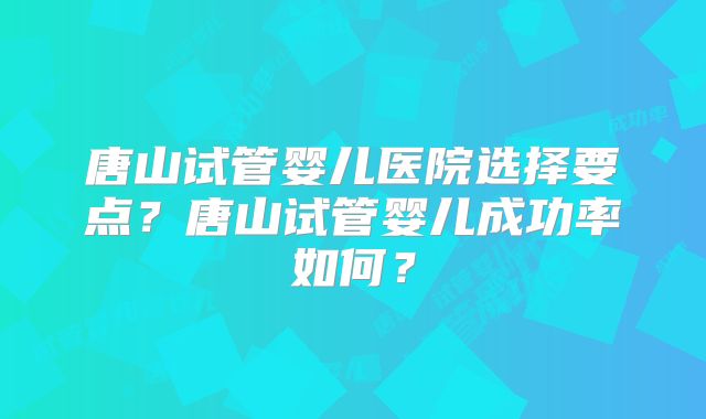 唐山试管婴儿医院选择要点？唐山试管婴儿成功率如何？