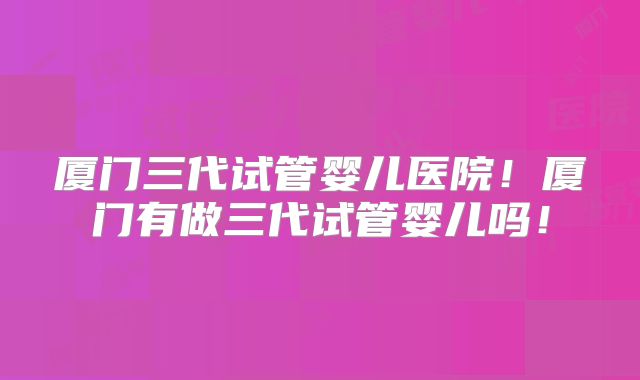 厦门三代试管婴儿医院！厦门有做三代试管婴儿吗！