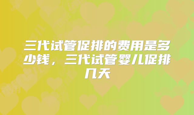 三代试管促排的费用是多少钱，三代试管婴儿促排几天