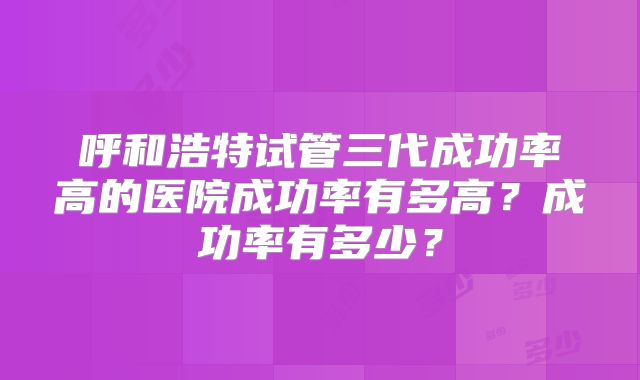 呼和浩特试管三代成功率高的医院成功率有多高？成功率有多少？