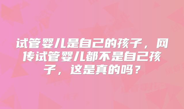 试管婴儿是自己的孩子，网传试管婴儿都不是自己孩子，这是真的吗？
