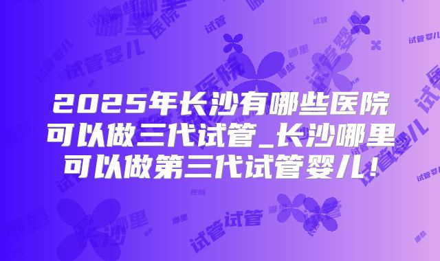 2025年长沙有哪些医院可以做三代试管_长沙哪里可以做第三代试管婴儿!