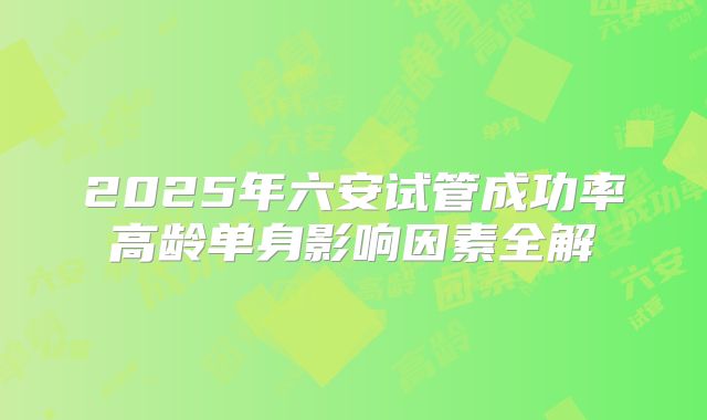 2025年六安试管成功率高龄单身影响因素全解