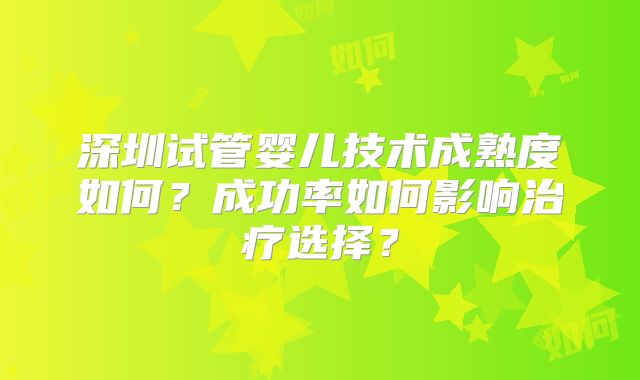 深圳试管婴儿技术成熟度如何？成功率如何影响治疗选择？