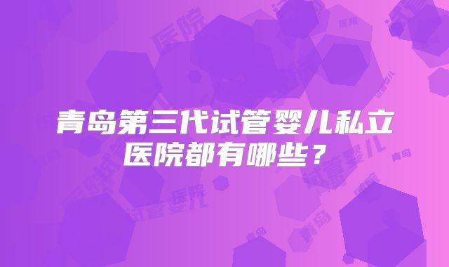 青岛第三代试管婴儿私立医院都有哪些？