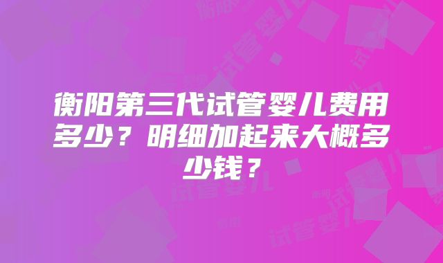 衡阳第三代试管婴儿费用多少？明细加起来大概多少钱？