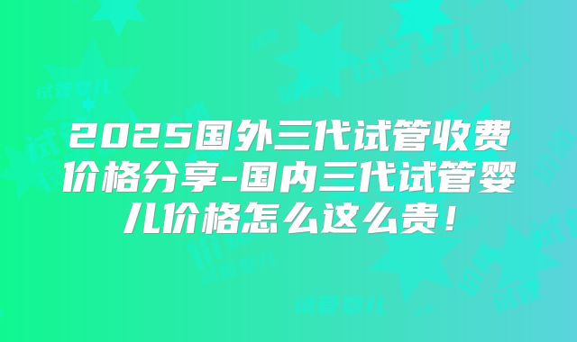 2025国外三代试管收费价格分享-国内三代试管婴儿价格怎么这么贵！