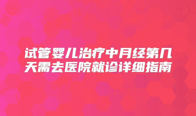 试管婴儿治疗中月经第几天需去医院就诊详细指南