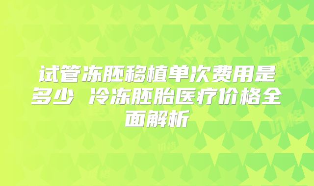 试管冻胚移植单次费用是多少 冷冻胚胎医疗价格全面解析