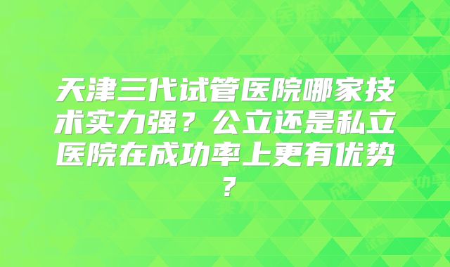 天津三代试管医院哪家技术实力强？公立还是私立医院在成功率上更有优势？