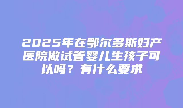 2025年在鄂尔多斯妇产医院做试管婴儿生孩子可以吗？有什么要求