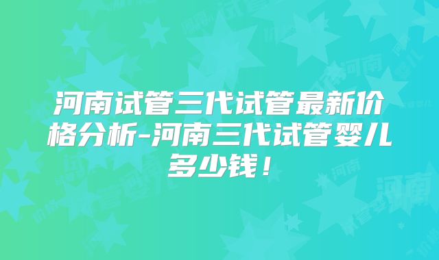 河南试管三代试管最新价格分析-河南三代试管婴儿多少钱！