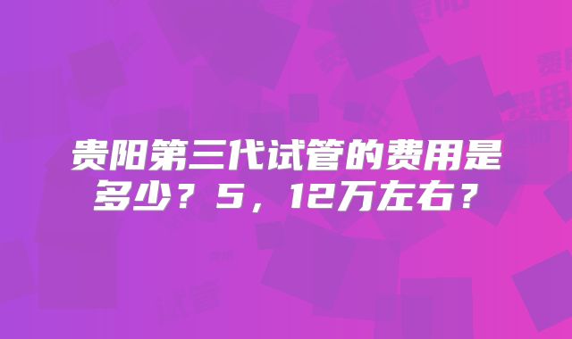 贵阳第三代试管的费用是多少？5，12万左右？