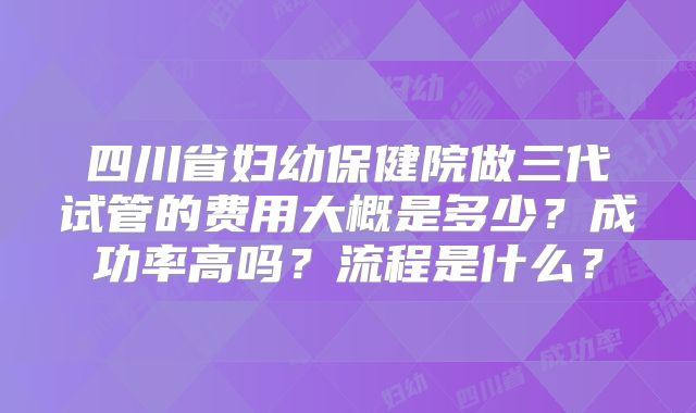 四川省妇幼保健院做三代试管的费用大概是多少？成功率高吗？流程是什么？