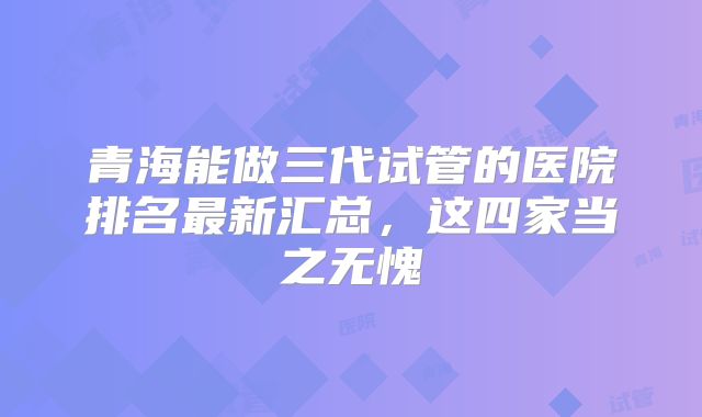 青海能做三代试管的医院排名最新汇总，这四家当之无愧
