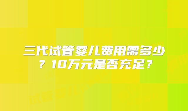 三代试管婴儿费用需多少？10万元是否充足？