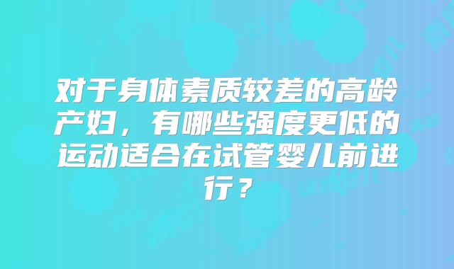 对于身体素质较差的高龄产妇，有哪些强度更低的运动适合在试管婴儿前进行？