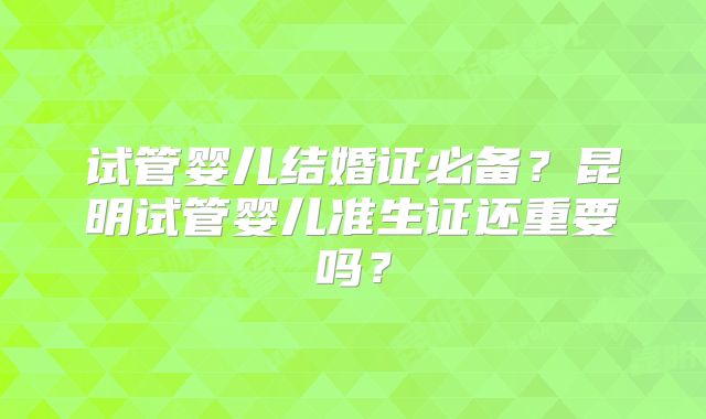 试管婴儿结婚证必备？昆明试管婴儿准生证还重要吗？