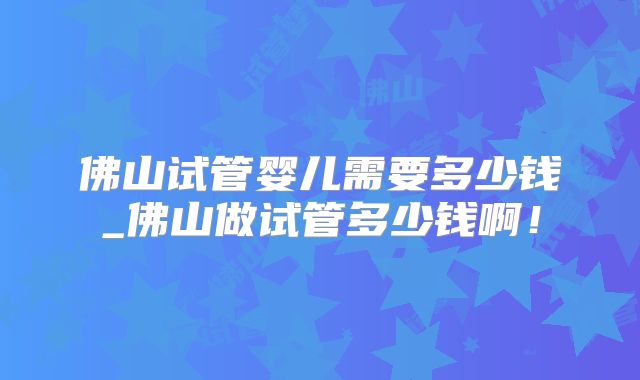 佛山试管婴儿需要多少钱_佛山做试管多少钱啊！