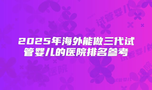 2025年海外能做三代试管婴儿的医院排名参考