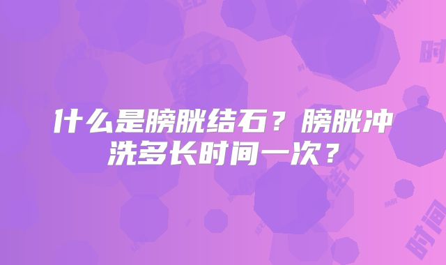 什么是膀胱结石?膀胱冲洗多长时间一次?
